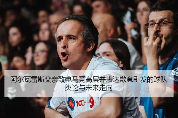 阿尔瓦雷斯父亲致电马竞高层并表达歉意引发的球队舆论与未来走向