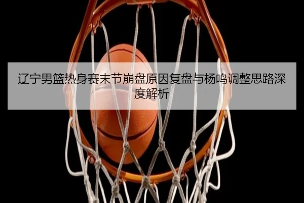 辽宁男篮热身赛末节崩盘原因复盘与杨鸣调整思路深度解析